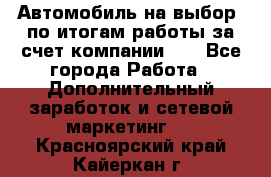 Автомобиль на выбор -по итогам работы за счет компании!!! - Все города Работа » Дополнительный заработок и сетевой маркетинг   . Красноярский край,Кайеркан г.